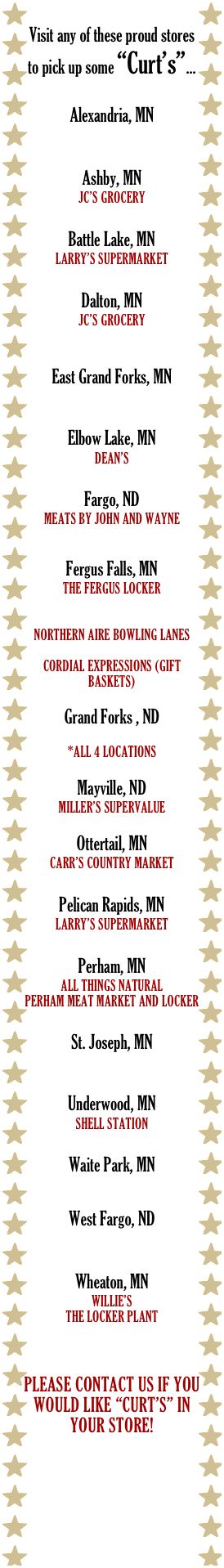 Visit any of these proud stores to pick up some “Curt’s”...

Alexandria, MN
PETE’S COUNTY MARKET

Ashby, MN
JC’s Grocery

Battle Lake, MN
Larry’s Supermarket

Dalton, MN
JC’s Grocery
Stalker Lake Country Grill

East Grand Forks, MN
Hugo’s Family Marketplace

Elbow Lake, MN
Dean’s

Fargo, ND
Meats By john and wayne


Fergus Falls, MN
The Fergus Locker
Premier Meats & Seafood
The Market (On Union Ave)
Northern Aire Bowling Lanes
Meadow Farm Foods
Cordial expressions (gift Baskets)

Grand Forks , ND
Hugo’s Family Marketplace
*All 4 locations

Mayville, ND
Miller’s SuperValue

Ottertail, MN
Carr’s Country Market

Pelican Rapids, MN
Larry’s Supermarket

Perham, MN
All things natural
Perham Meat Market and Locker

St. Joseph, MN
St. Joseph Meat Market

Underwood, MN 
Shell Station

Waite Park, MN 
Cash Wise Foods

West Fargo, ND
Sun Mart Foods

Wheaton, MN
Willie’s
The Locker Plant



Please contact us if you would like “Curt’s” in your store!


